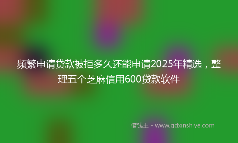 频繁申请贷款被拒多久还能申请2025年精选，整理五个芝麻信用600贷款软件