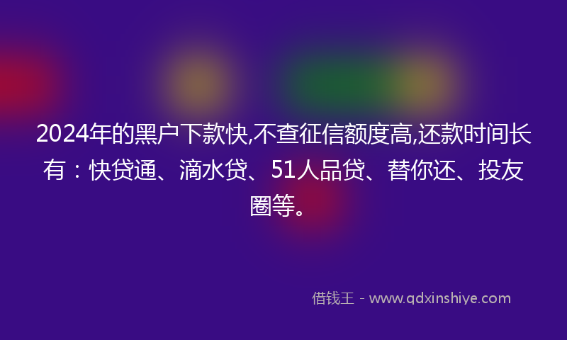2024年的黑户下款快,不查征信额度高,还款时间长有：快贷通、滴水贷、51人品贷、替你还、投友圈等。