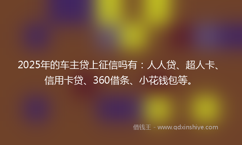 2025年的车主贷上征信吗有：人人贷、超人卡、信用卡贷、360借条、小花钱包等。