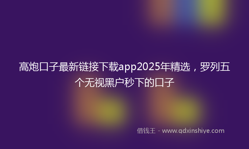 高炮口子最新链接下载app2025年精选，罗列五个无视黑户秒下的口子