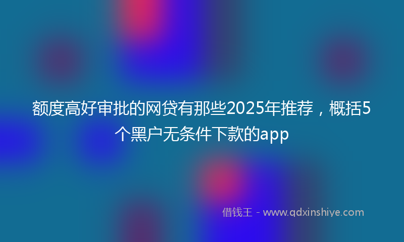 额度高好审批的网贷有那些2025年推荐，概括5个黑户无条件下款的app