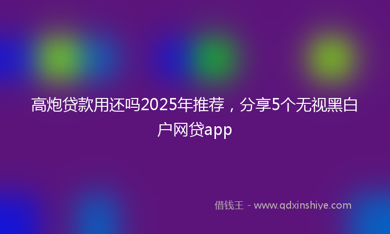 高炮贷款用还吗2025年推荐，分享5个无视黑白户网贷app