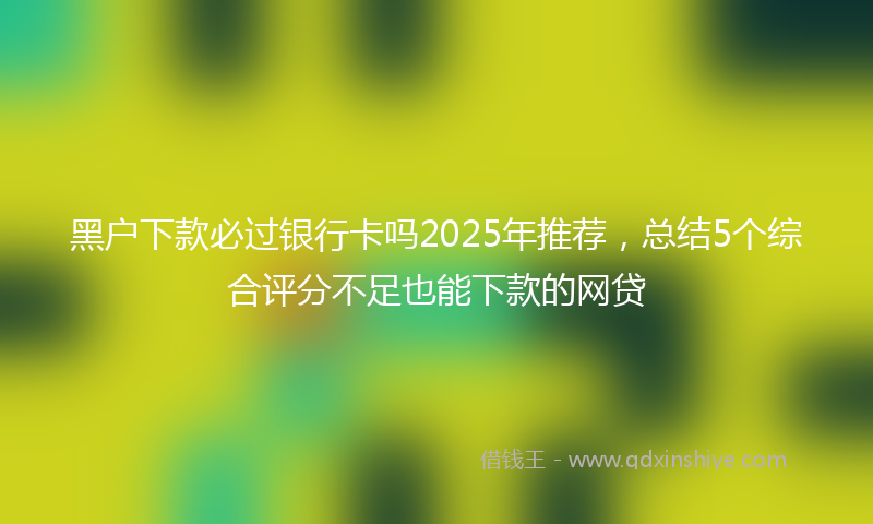 黑户下款必过银行卡吗2025年推荐，总结5个综合评分不足也能下款的网贷