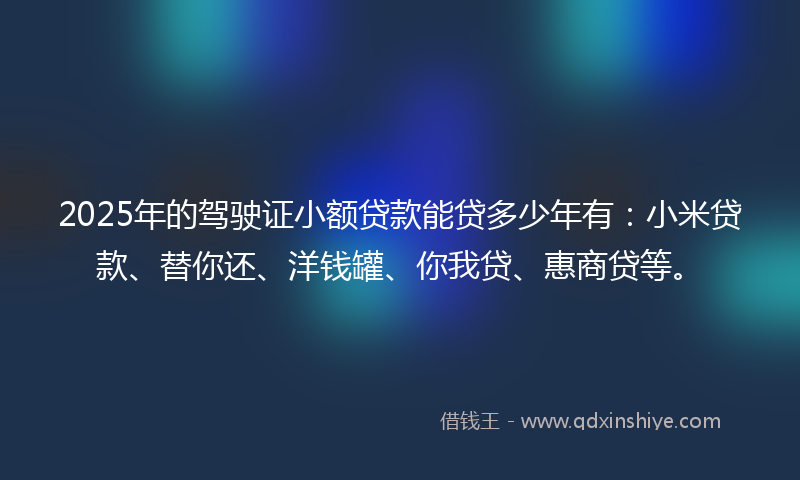 2025年的驾驶证小额贷款能贷多少年有：小米贷款、替你还、洋钱罐、你我贷、惠商贷等。