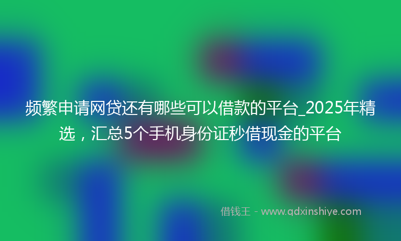 频繁申请网贷还有哪些可以借款的平台_2025年精选，汇总5个手机身份证秒借现金的平台