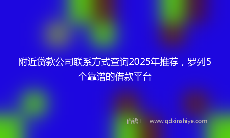 附近贷款公司联系方式查询2025年推荐，罗列5个靠谱的借款平台