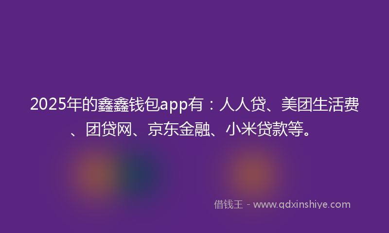 2025年的鑫鑫钱包app有：人人贷、美团生活费、团贷网、京东金融、小米贷款等。