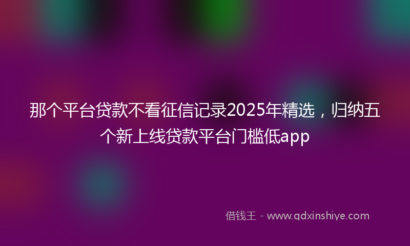 那个平台贷款不看征信记录2025年精选，归纳五个新上线贷款平台门槛低app