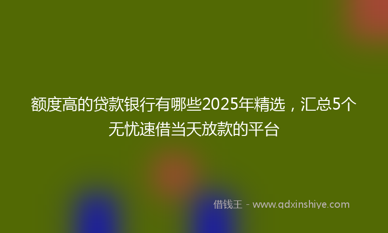 额度高的贷款银行有哪些2025年精选，汇总5个无忧速借当天放款的平台