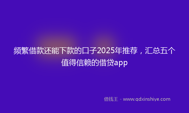频繁借款还能下款的口子2025年推荐，汇总五个值得信赖的借贷app