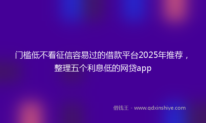 门槛低不看征信容易过的借款平台2025年推荐，整理五个利息低的网贷app