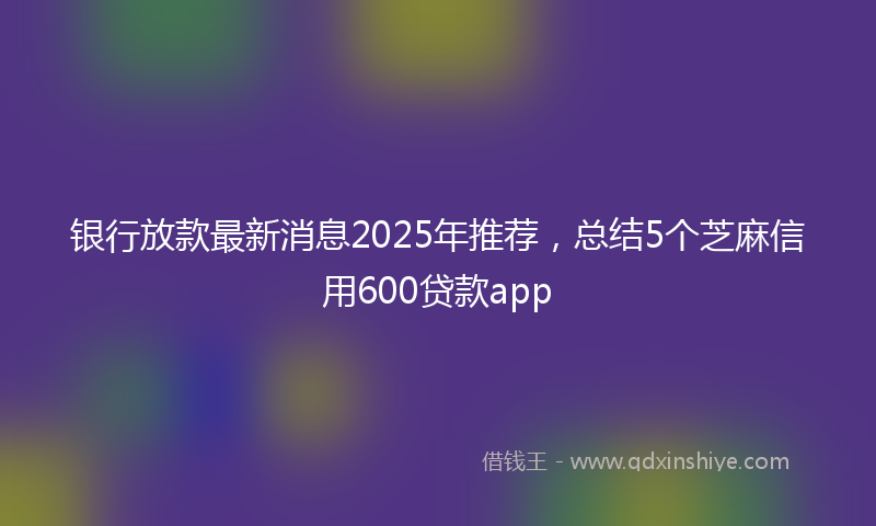 银行放款最新消息2025年推荐，总结5个芝麻信用600贷款app