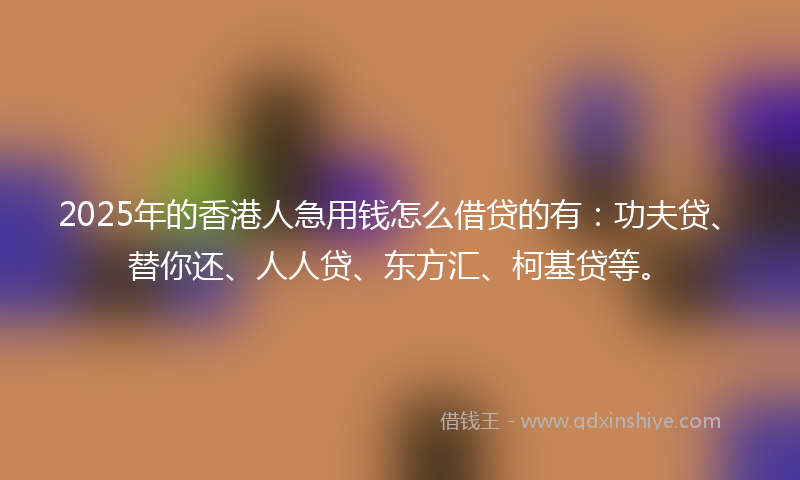 2025年的香港人急用钱怎么借贷的有：功夫贷、替你还、人人贷、东方汇、柯基贷等。