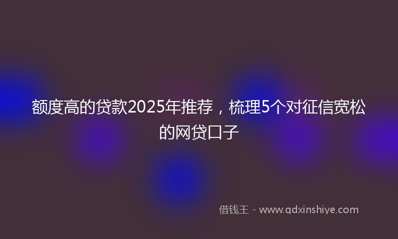 额度高的贷款2025年推荐，梳理5个对征信宽松的网贷口子