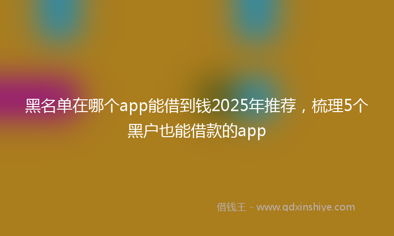 黑名单在哪个app能借到钱2025年推荐，梳理5个黑户也能借款的app