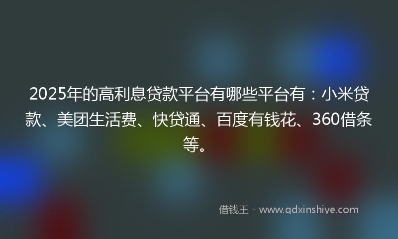 2025年的高利息贷款平台有哪些平台有：小米贷款、美团生活费、快贷通、百度有钱花、360借条等。
