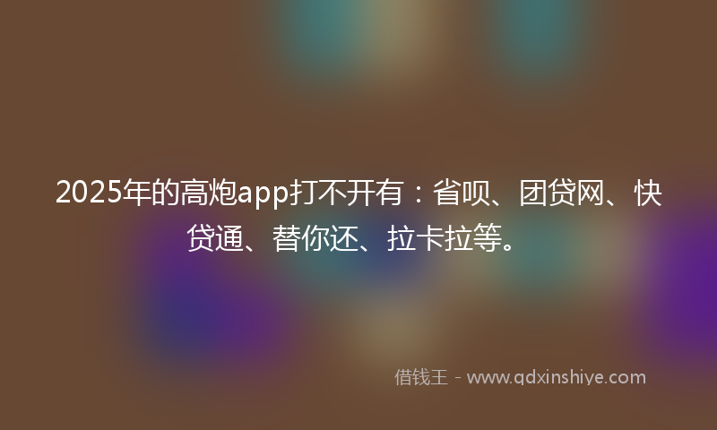 2025年的高炮app打不开有：省呗、团贷网、快贷通、替你还、拉卡拉等。