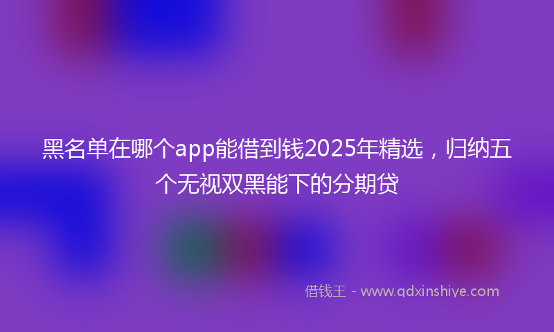 黑名单在哪个app能借到钱2025年精选，归纳五个无视双黑能下的分期贷