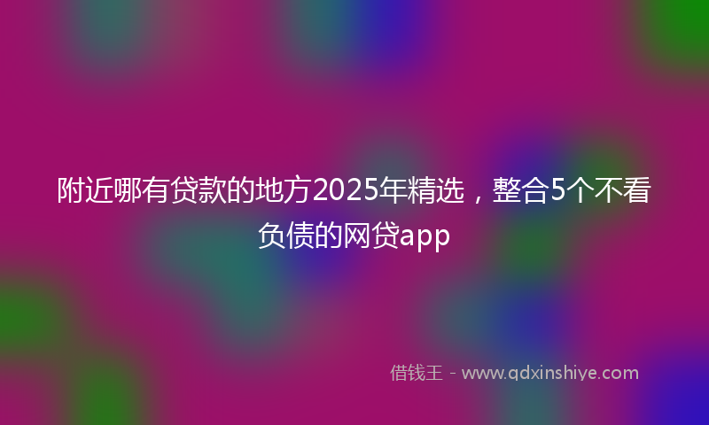 附近哪有贷款的地方2025年精选，整合5个不看负债的网贷app