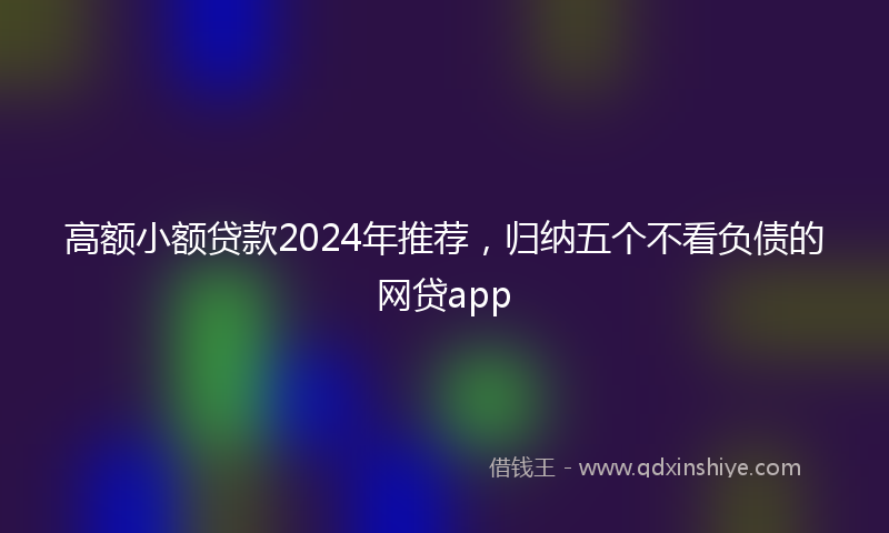 高额小额贷款2024年推荐，归纳五个不看负债的网贷app