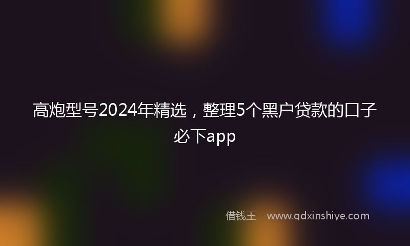 高炮型号2024年精选，整理5个黑户贷款的口子必下app