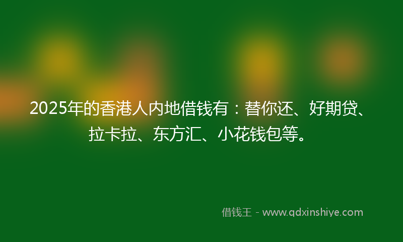 2025年的香港人内地借钱有：替你还、好期贷、拉卡拉、东方汇、小花钱包等。