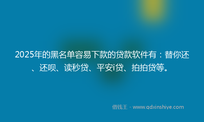 2025年的黑名单容易下款的贷款软件有：替你还、还呗、读秒贷、平安i贷、拍拍贷等。