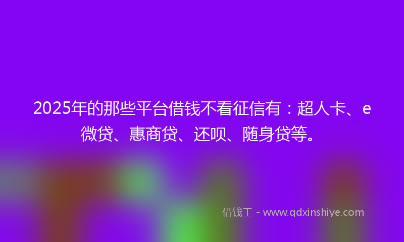 2025年的那些平台借钱不看征信有：超人卡、e微贷、惠商贷、还呗、随身贷等。