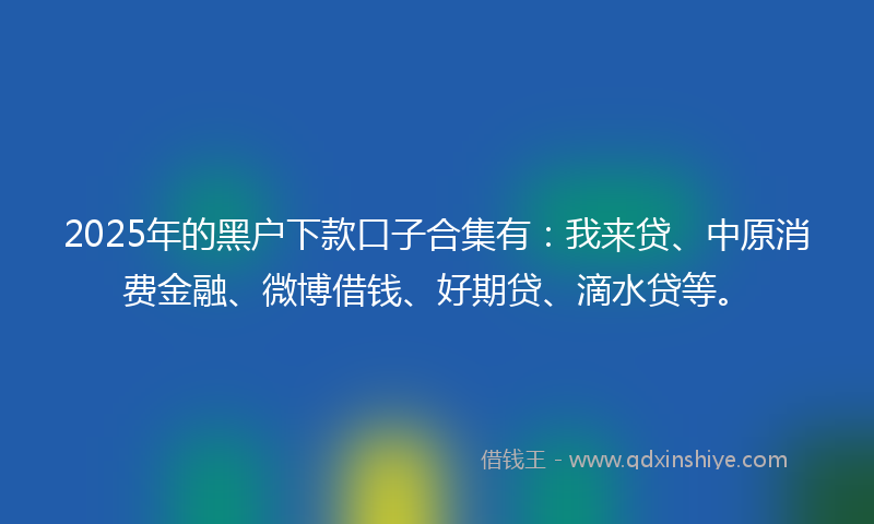 2025年的黑户下款口子合集有：我来贷、中原消费金融、微博借钱、好期贷、滴水贷等。