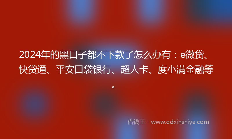 2024年的黑口子都不下款了怎么办有：e微贷、快贷通、平安口袋银行、超人卡、度小满金融等。