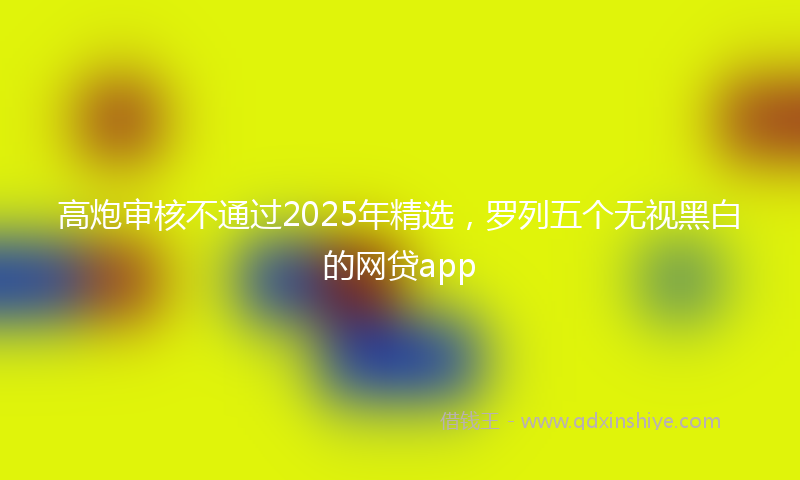 高炮审核不通过2025年精选，罗列五个无视黑白的网贷app