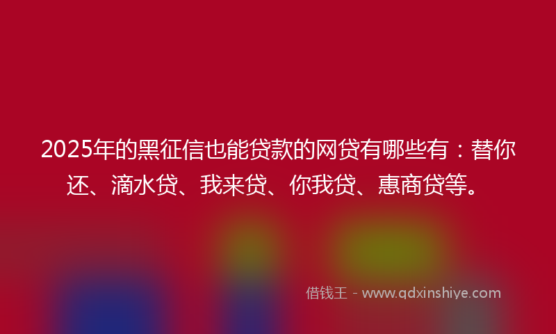 2025年的黑征信也能贷款的网贷有哪些有：替你还、滴水贷、我来贷、你我贷、惠商贷等。
