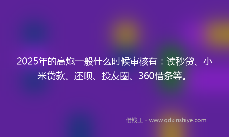 2025年的高炮一般什么时候审核有:读秒贷、小米贷款、还呗、投友圈、360借条等。