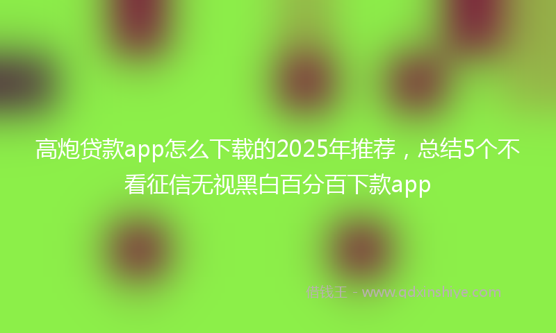 高炮贷款app怎么下载的2025年推荐，总结5个不看征信无视黑白百分百下款app