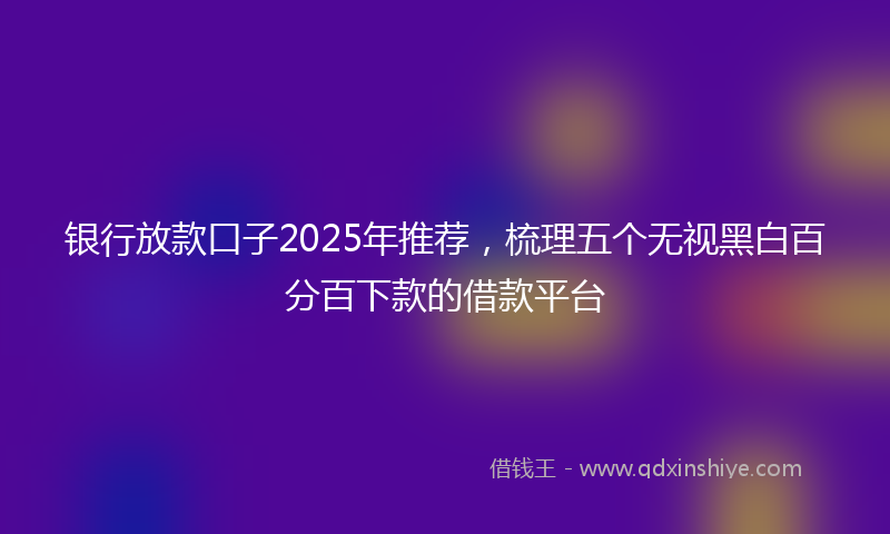 银行放款口子2025年推荐，梳理五个无视黑白百分百下款的借款平台