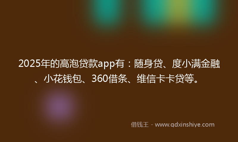 2025年的高泡贷款app有：随身贷、度小满金融、小花钱包、360借条、维信卡卡贷等。