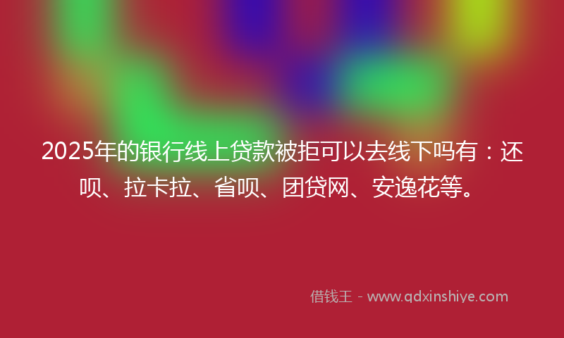 2025年的银行线上贷款被拒可以去线下吗有：还呗、拉卡拉、省呗、团贷网、安逸花等。