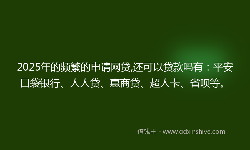 2025年的频繁的申请网贷,还可以贷款吗有：平安口袋银行、人人贷、惠商贷、超人卡、省呗等。