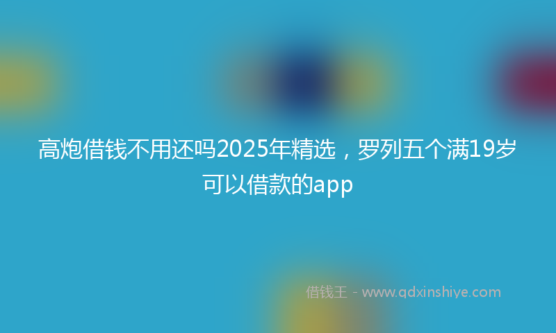 高炮借钱不用还吗2025年精选，罗列五个满19岁可以借款的app