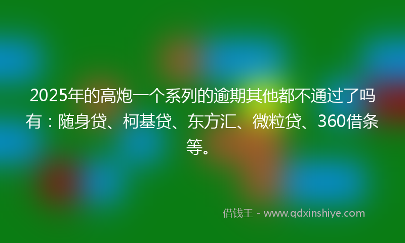 2025年的高炮一个系列的逾期其他都不通过了吗有：随身贷、柯基贷、东方汇、微粒贷、360借条等。