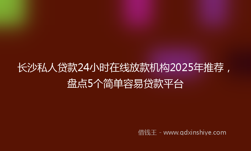 长沙私人贷款24小时在线放款机构2025年推荐，盘点5个简单容易贷款平台