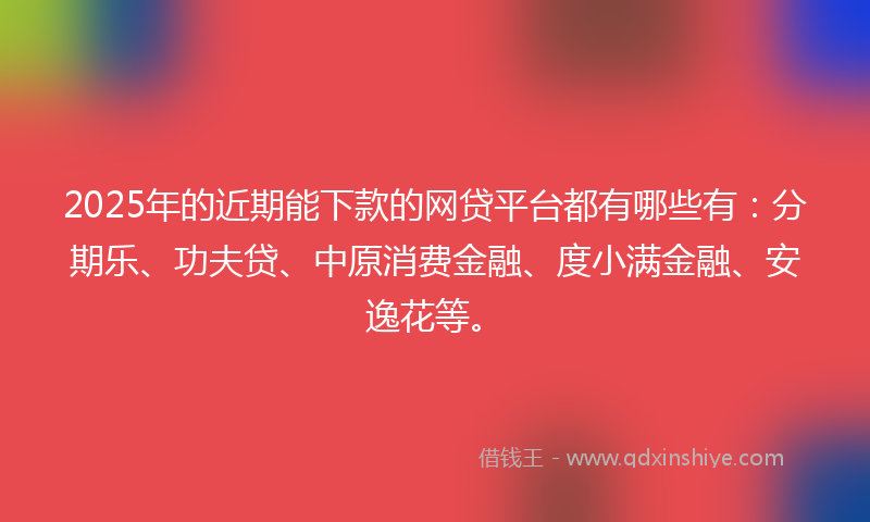 2025年的近期能下款的网贷平台都有哪些有：分期乐、功夫贷、中原消费金融、度小满金融、安逸花等。
