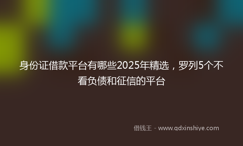 身份证借款平台有哪些2025年精选，罗列5个不看负债和征信的平台