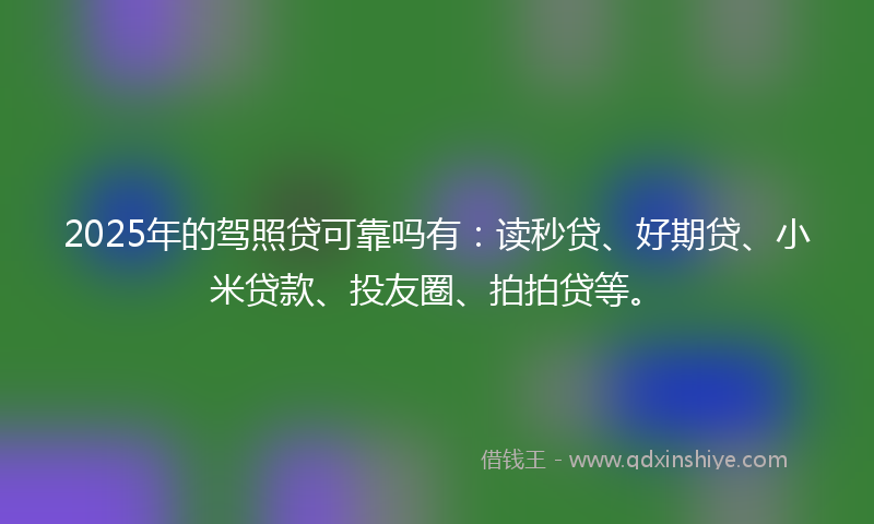 2025年的驾照贷可靠吗有：读秒贷、好期贷、小米贷款、投友圈、拍拍贷等。