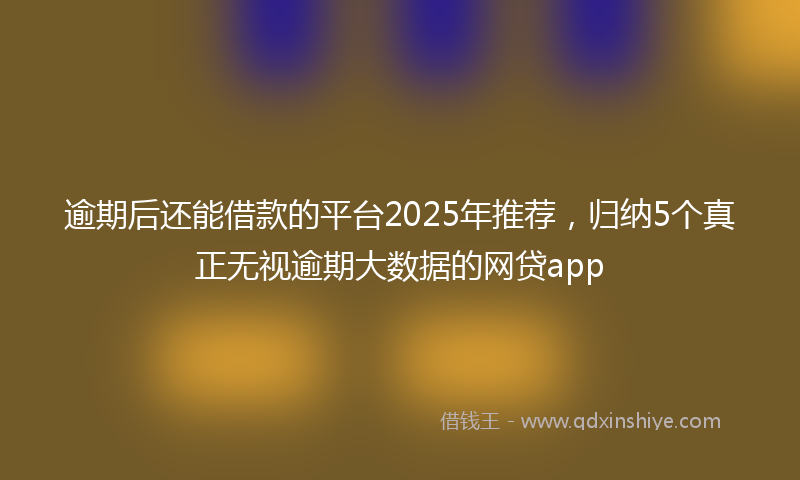 逾期后还能借款的平台2025年推荐，归纳5个真正无视逾期大数据的网贷app