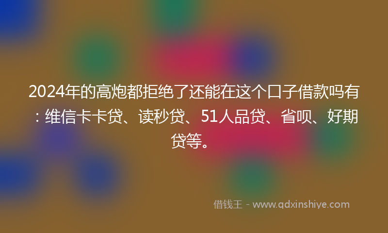 2024年的高炮都拒绝了还能在这个口子借款吗有：维信卡卡贷、读秒贷、51人品贷、省呗、好期贷等。