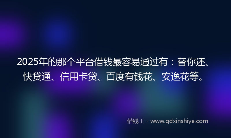 2025年的那个平台借钱最容易通过有：替你还、快贷通、信用卡贷、百度有钱花、安逸花等。