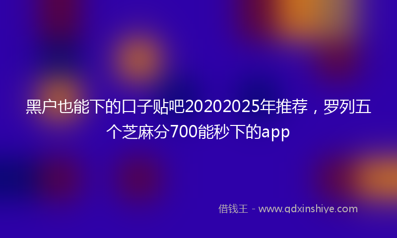 黑户也能下的口子贴吧20202025年推荐，罗列五个芝麻分700能秒下的app