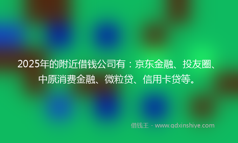 2025年的附近借钱公司有：京东金融、投友圈、中原消费金融、微粒贷、信用卡贷等。