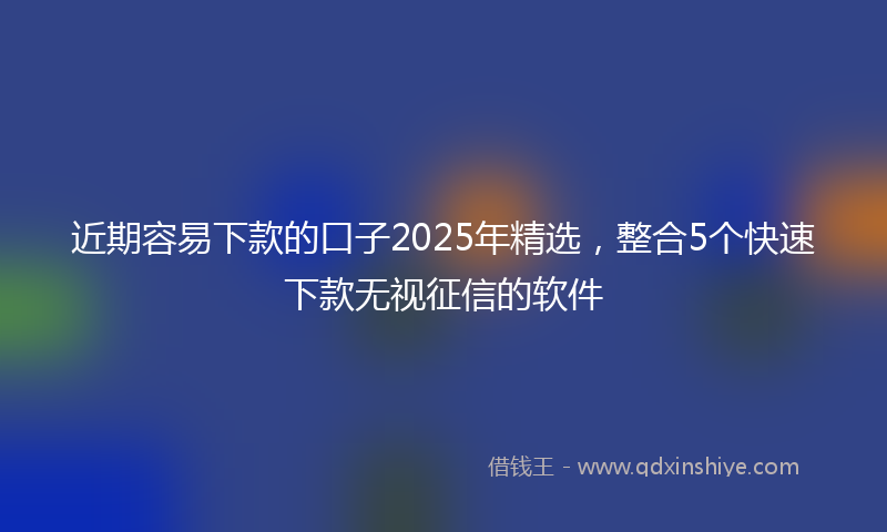 近期容易下款的口子2025年精选，整合5个快速下款无视征信的软件